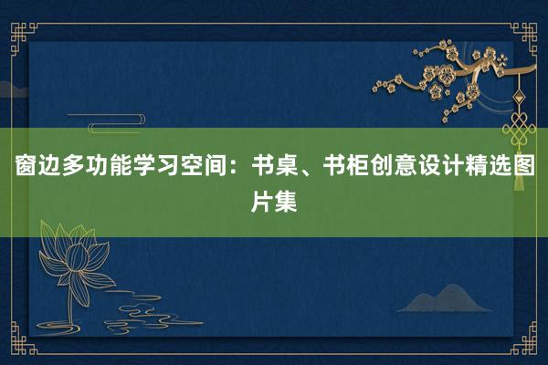 窗边多功能学习空间：书桌、书柜创意设计精选图片集